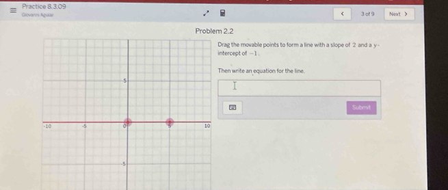 Practice 8.3.09 
< 
Giovarirs Aguiae 3 of 9 Nexrt > 
Problem 2.2 
Drag the movable points to form a line with a slope of 2 and a y - 
ntercept of - 1. 
Then write an equation for the line. 
Submit