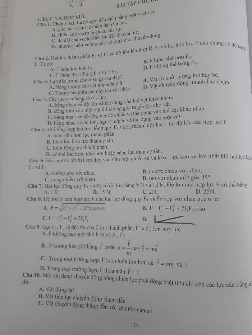 frac 1_2=vector d_1d_1 bài tập chu D
LU'C
Câu 1. Chọn ý sai. Lực được biểu diễn bằng một vectơ có
1. lực và hợp 1
A. gốc của vectơ là điểm đặt của lực.
B. chiều của vectơ là chiều của lực.
C. độ dài của vectơ biểu thị độ lớn của lực.
D. phương luôn vuông góc với quỹ đạo chuyên động.
Câu 2. Hai lực thành phần F_1 và F_2 có độ lớn lần lượt là F_1 và F_2, hợp lực F của chúng có độ lớn là
B. F luôn nhỏ hơn F_2.
F. Ta có: F_1.
A. F luôn lớn hơn F_1.
D. F không thể bằng
C. F thỏa:
Câu 3. Lực đặc trưng cho điều gì sau đây? |F_1-F_2|≤ F≤ F_1+F_2.
A. Năng lượng của vật nhiều hay ít. B. Vật có khổi lượng lớn hay bé.
C. Tương tác giữa vật này lên vật khác. D. Vật chuyển động nhanh hay chậm.
Câu 4. Các lực cân bằng là các lực
A. bằng nhau về độ lớn và tác dụng vào hai vật khác nhau.
B. đồng thời vào một vật thì không gây ra gia tốc cho vật.
C. bằng nhau Vhat  1/e  độ lớn, ngược chiều và tác dụng vào hai vật khác nhau.
D. bằng nhau về độ lớn, ngược chiều và tác dụng vào một vật.
Câu 5. Khi tổng hợp hai lực đồng quy F_1 và F_2 thành một lực F thì độ lớn của hợp lực F
A. luôn nhỏ hơn lực thành phần.
B. luôn lớn hơn lực thành phần
C. luôn bằng lực thành phần.
D. có thể lớn hơn, nhỏ hơn hoặc bằng lực thành phần.
Câu 6. Hai người cột hai sợi dây vào đầu một chiếc xe và kéo. Lực kéo xe lớn nhất khi hai lực kêo
F_1 và F_2
A. vuông góc với nhau. B. ngược chiều với nhau,
C. cùng chiều với nhau. D. tạo với nhau một góc 45°.
Câu 7. Hai lực đồng quy F_1 và F_2 có độ lớn bằng 9 N và 12 N. Độ lớn của hợp lực F có thể bằng
A. I N. B. 15 N. C. 2N. D. 25N.
Câu 8. Độ lớn F của hợp lực F của hai lực đồng quy F_1 và F_2 hợp với nhau góc α là:
B.
A. F=sqrt (F_1)^2+F_2^(2+2F_1)F_2cos alpha  F=F_1^(2+F_2^2+2F_1)F_2cos alpha
C. F=F_1^(2+F_2^2+2F_1)F_2 D.
Câu 9. Gọi F_1,F_2 là độ lớn của 2 lực thành phần, F là độ lớn hợp lực
A. F không bao giờ nhỏ hơn cả F_1,F_2
B. F không bao giờ bằng F hoặc overline a=frac overline Fmhayvector F=moverline a
C. Trong mọi trường hợp, F luôn luôn lớn hơn cả vector P=mvector g và vector F
D. Trong mọi trường hợp, F thỏa mãn: vector F=0
Câu 10. Một vật đang chuyến động bỗng nhiên lực phát động triệt tiêu chỉ còn các lực cân bằng n
thì:
A. Vật đừng lại
B. Vật tiếp tục chuyển động chạm đều
C. Vật chuyển động thắng đều với vận tốc vừa có
- 74 -