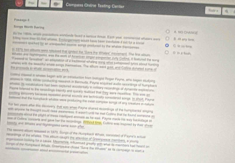 Compass Online Testing Center Vintr e
Passsyó fl
Songs Worth Baving A ND CHANC
By the 1980s, whote prsulations worldwids faced a senious threat. Each year, commercial whases were B. At any tem
killng meme than 60,000 whoses. Endangermen would have bown inevitabee it not for a soca C. It no kew.
mevement sparked for an unepented source; songs produced by the whiles themseves
n 1970, two album were released that ignited the ''Save the Whales'' movement. The first album D in a lesh,
Whase and Nightingales, was the work of Amercan singer-songwnter Justy Cotins. It Eisatured the song
'Farewell t2 Tansalhia' an edaptation of a tradisional whating song what juxtaposed lyriss sbout hunting
whates with the beautiful whate songs themselves. The album went gold, and Collins donated some of
the pruceeds to whate conservation work.
Callins interest in wheles began with an Introduction from biologial Roger Piyne, who began studying
anmes in 1965. Whes conducling research in Bermuda. Paynw acquired autlio recordings of humpback
wheise, as vosalizations had been captured accidentally in milltary recordings of dynamite explosions:
Pans istened to the recondings intently and quickly realized that they were repotitive. This was an
e riteg discovery because repeated animal sounds are technically considered songs. Io shorl, Payne
believed that the humpback whales were produring the mest complek songs of any creature in nature
For hes years after this discovery, that was when Payne shared recordings of the humpbacks' singing
with snyone he thought could rase awareness. It wasn't until he met Collina that he found semeone so
pasemeate about the pright of these infeligent anmals as he was. Payne made his way backstage at
ose of Collins' concers and gave her the recontings. Without time, Collins was inspired by their sheer
bomty, and Whates and Nightingates came soon after
The sesoed albom resased in 1970. Songs of the Humphack Whate, consisted of Payne's actual
reconsings of the whales. This album caught the attention of Greenpeace members, a young
organizasion loving for a cause. Meanwhisle, influenced greatly with what its membens had heard on
Siongs of the Humpbaok Whale, Greempease chose "Save the Whales' as its campaign to start a
sandess converaton about envicommental preservation