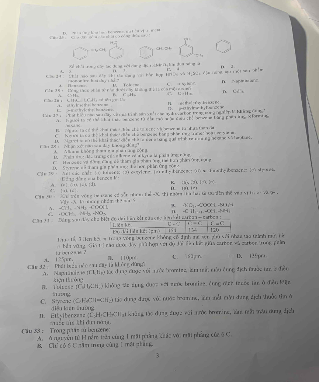 D. Phân ứng khỏ hơn benzene, ưu tiên vị trí meta.
Câu 23 : Cho dãy gồm các chất có công thức sau :
CH_3
Họ
CH_2-CH_3
CH=CH_2
CH_3
Số chất trong dãy tác dụng với dung dịch KMnO₄ khi đun nóng là
A. 5. B. 3 D. 2.
C. 4.
Câu 24: Chất nào sau đây khi tác dụng với hỗn hợp HNO_3 và H_2SO_4 4 đặc nóng tạo một sản phẩm
mononitro hoá duy nhất?
A. Benzene. B. Toluene. C. o-xylene.
Cầu 25 : Công thức phân tử nào dưới đây không thể là của một arene? D. Naphthalene.
A. C7Hя. B. C_10H_8. C. C_11H_18. D. C_8H_8.
Câu 26 : CH C_6H_4C_2H I có tên gọi là:
A. ethylmethylbenzene. B. methylethylbenzene.
C. p-methylethylbenzene. D. p-ethylmethylbenzene.
Câu 27 : Phát biểu nào sau đây về quá trình sản xuất các hydrocarbon trong công nghiệp là không đúng?
A. Người ta có thể khai thác benzene từ dầu mỏ hoặc điều chế benzene bằng phân ứng reforming
hexane.
B. Người ta có thể khai thác/ điều chế toluene và benzene từ nhựa than đá.
C. Người ta có thể khai thác/ điều chế benzene bằng phản ứng trimer hoá acetylene.
D. Người ta có thể khai thác/ điều chế toluene bằng quá trình reforming hexane và heptane.
Câu 28 : Nhận xét nào sau đây không đúng?
A. Alkane không tham gia phản ứng cộng.
B. Phản ứng đặc trưng của alkene và alkyne là phản ứng cộng.
C. Benzene và đồng đẳng dễ tham gia phản ứng thể hơn phản ứng cộng.
D. Styrene dễ tham gia phản ứng thể hơn phản ứng cộng.
Câu 29 : Xét các chất: (a) toluene; (b) σ-xylene; (c) ethylbenzene; (d) m-dimethylbenzene; (e) styrene.
Đồng đẳng của benzen là:
A. (a), (b), (c), (d). B. (a), (b), (c), (e).
C. (a). (d). D. (a), (e).
Câu 30 : Khi trên vòng benzene có sẵn nhóm thế -X, thì nhóm thứ hai sẽ ưu tiên thế vào vị trí o- và p- .
Vay-X là những nhóm thể nào ?
A. -CH_3,-NH_2,-COOH. B. -NO_2,-COOH,-SO_3H.
C. -OCH_3,-NH_2,-NO_2. D. -C_nH_2n+1,-OH,-NH_2.
Câu 31 : Bảng sau đây chon kết của các liên kết carbon - carbon :
Thực tế, 3 lien kết π trong vòng benzene không cố định mà xen phủ với nhau tạo thành một hệ
π bền vững. Giá trị nào dưới đây phù hợp với độ dài liên kết giữa carbon và carbon trong phân
tử benzene ?
A. 125pm. B. 110pm. C. 160pm. D. 139pm.
Câu 32 : Phát biểu nào sau đây là không đúng?
A. Naphthalene (Cl_0H_8) tác dụng được với nước bromine, làm mất màu dung dịch thuốc tím ở điều
kiện thường.
B. Toluene (C_6H_5CH_3) không tác dụng được với nước bromine, dung dịch thuốc tím ở điều kiện
thường.
C. Styrene (C_6H_5CH=CH_2) tác dụng được với nước bromine, làm mất màu dung dịch thuốc tím ở
điều kiện thường.
D. Ethylbenzene (C_6H_5CH_2CH_3) không tác dụng được với nước bromine, làm mất màu dung dịch
thuốc tím khi đun nóng.
Câu 33 : Trong phân tử benzene:
A. 6 nguyên tử H nằm trên cùng 1 mặt phẳng khác với mặt phẳng của 6 C.
B. Chỉ có 6 C nằm trong cùng 1 mặt phăng.
3