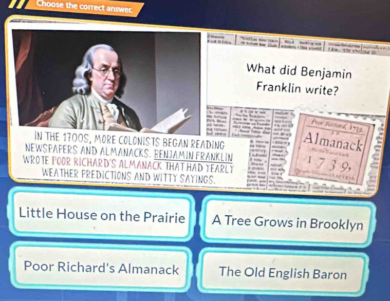 Choose the correct answer. 
Tésesion 'U Le N 
0 4 re é d u ats is 

What did Benjamin 
Franklin write? 
' 
C 
ferices Poor Rushard, 1739. e 

/ Nomom fonsa La Almanack 
IN THE 17OOS, MORE COLONISTS BEGAN READING 
T 5 ” 
NEWSPAPERS AND ALMANACKS. BENJAMIN FRANKLIN
1 7 3 9, 
WROTE POOR RICHARD'S ALMANACK THAT HAD YEARLY o k 
C “ 

WEATHER PREDICTIONS AND WITTY SAYINGS. 
=15AVE5 
Little House on the Prairie A Tree Grows in Brooklyn 
Poor Richard's Almanack The Old English Baron