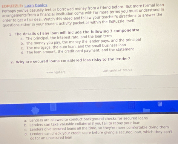 EDPUZZLE: Loan Basics
Perhaps you've casually lent or borrowed money from a friend before. But more formal loan
arrangements from a financial institution come with far more terms you must understand in
order to get a fair deal. Watch this video and follow your teacher's directions to answer the
questions either in your student activity packet or within the EdPuzzle itself.
1. The details of any loan will include the following 3 components:
a. The principal, the interest rate, and the loan term
b. The money you pay, the money the lender pays, and the principal
c. The mortgage, the auto loan, and the small business loan
d. The loan amount, the credit card payment, and the statement
2. Why are secured loans considered less risky to the lender?
www.ngpf.org Last updated: 9/6/22
a. Lenders are allowed to conduct background checks for secured loans
b. Lenders can take valuable collateral if you fail to repay your loan
c. Lenders give secured loans all the time, so they're more comfortable doing them
d. Lenders can check your credit score before giving a secured loan, which they can't
do for an unsecured loan