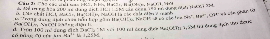 Cho các chất sau: HCl, NH₃, BaCl₂, Ba(O H) 2, NaOH, H_2S
a. Để trung hòa 200 ml dung dịch HCl 1,5M cần dùng 150 ml dung dịch NaOH 2M. 
b. Các chất HCl, Ba Cl_2. Ba(OH)_2 2, NaOH là các chất điện li mạnh. 
c. Trong dung dịch chứa hỗn hợp gồm Ba(OH)_2 , NaOH sẽ có các ion Na^+, Ba^(2+) , OH và các phân tử
Ba(OH)₂, NaOH không điện li. 
d. Trộn 100 ml dung dịch BaC Cl_2 2 1M với 100 ml dung dịch Ba(OH)₂ 1,5M thì dung dịch thu được 
có nồng độ của ion Ba^(2+) là 1,25M.