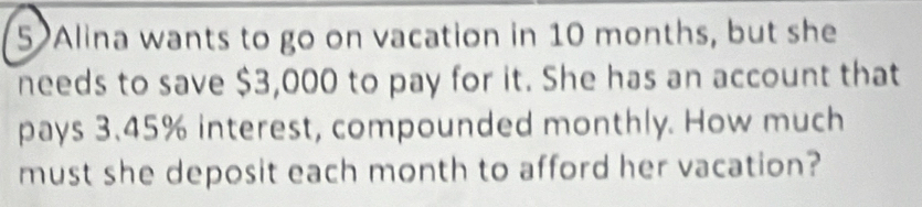 Alina wants to go on vacation in 10 months, but she 
needs to save $3,000 to pay for it. She has an account that 
pays 3.45% interest, compounded monthly. How much 
must she deposit each month to afford her vacation?