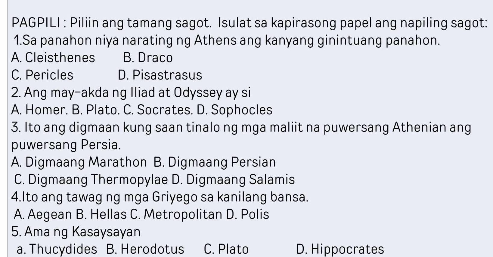 PAGPILI : Piliin ang tamang sagot. Isulat sa kapirasong papel ang napiling sagot:
1.Sa panahon niya narating ng Athens ang kanyang ginintuang panahon.
A. Cleisthenes B. Draco
C. Pericles D. Pisastrasus
2. Ang may-akda ng Iliad at Odyssey ay si
A. Homer. B. Plato. C. Socrates. D. Sophocles
3. Ito ang digmaan kung saan tinalo ng mga maliit na puwersang Athenian ang
puwersang Persia.
A. Digmaang Marathon B. Digmaang Persian
C. Digmaang Thermopylae D. Digmaang Salamis
4.Ito ang tawag ng mga Griyego sa kanilang bansa.
A. Aegean B. Hellas C. Metropolitan D. Polis
5. Ama ng Kasaysayan
a. Thucydides B. Herodotus C. Plato D. Hippocrates