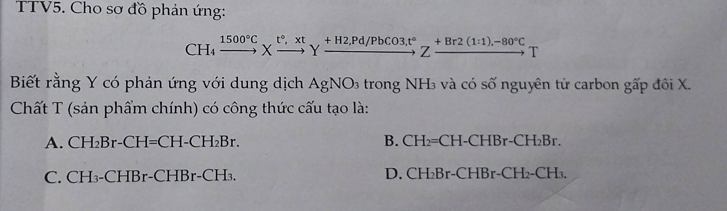 TTV5. Cho sơ đồ phản ứng:
CH₄ xrightarrow 1500°CXxrightarrow t°, xtYxrightarrow +H2,Pd/PbCO3, t°Zxrightarrow +Br2(1:1),-80°CT
Biết rằng Y có phản ứng với dung dịch AgNO_3 trong NH₃ và có số nguyên tử carbon gấp đôi X.
Chất T (sản phẩm chính) có công thức cấu tạo là:
A. CH₂Br-CH=CH-CH₂Br. B. CH₂=CH-CHBr-CH₂Br.
C. CH₃-CHBr-CHBr-CH₃. D. CH₂Br-CHBr-CH₂-CH₃.