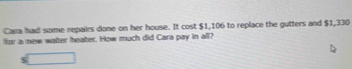 Cara had some repairs done on her house. It cost $1,106 to replace the gutters and $1,330
for a new water heater. How much did Cara pay in all? 
□