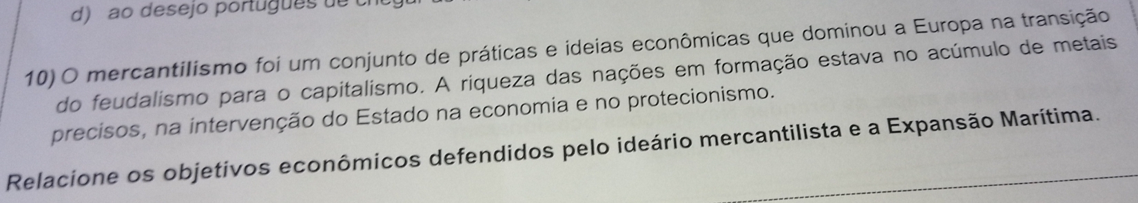 d) ao desejo português de cí
10) O mercantilismo foi um conjunto de práticas e ideias econômicas que dominou a Europa na transição
do feudalismo para o capitalismo. A riqueza das nações em formação estava no acúmulo de metais
precisos, na intervenção do Estado na economia e no protecionismo.
Relacione os objetivos econômicos defendidos pelo ideário mercantilista e a Expansão Marítima.