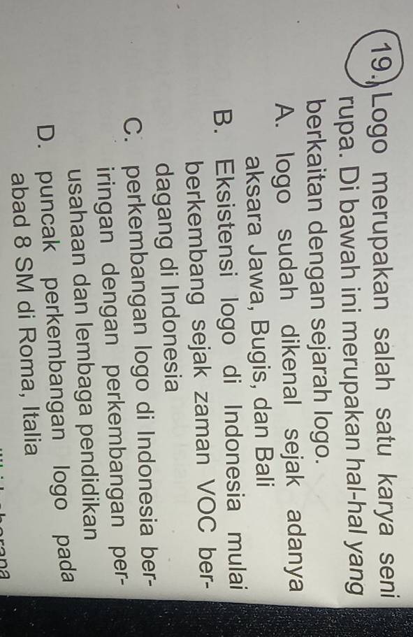 19.) Logo merupakan salah satu karya seni
rupa. Di bawah ini merupakan hal-hal yang
berkaitan dengan sejarah logo.
A. logo sudah dikenal sejak adanya
aksara Jawa, Bugis, dan Bali
B. Eksistensi logo di Indonesia mulai
berkembang sejak zaman VOC ber-
dagang di Indonesia
C. perkembangan logo di Indonesia ber-
iringan dengan perkembangan per-
usahaan dan lembaga pendidikan
D. puncak perkembangan logo pada
abad 8 SM di Roma, Italia
