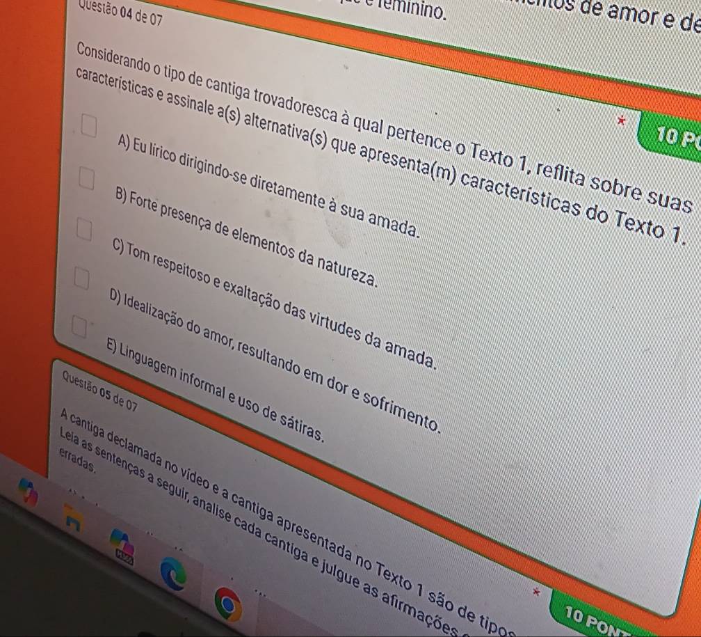 é é téminino.
Questão 04 de 07
cios de âmor é de
considerando o tipo de cantiga trovadoresca à qual pertence o Texto 1, reflita sobre suas
10 P
aracterísticas e assinale a(s) alternativa(s) que apresenta(m) características do Texto 1
A) Eu lírico dirigindo-se diretamente à sua amada
3) Forte presença de elementos da natureza
() Tom respeitoso e exaltação das virtudes da amada
) Idealização do amor, resultando em dor e sofrimente
Questão 05 de 07 () Linguagem informal e uso de sátiras
erradas
entiga declamada no vídeo e a cantiga apresentada no Texto 1 são de tir
as sentenças a seguir, analise cada cantiga e julgue as afirmaço
10 PON