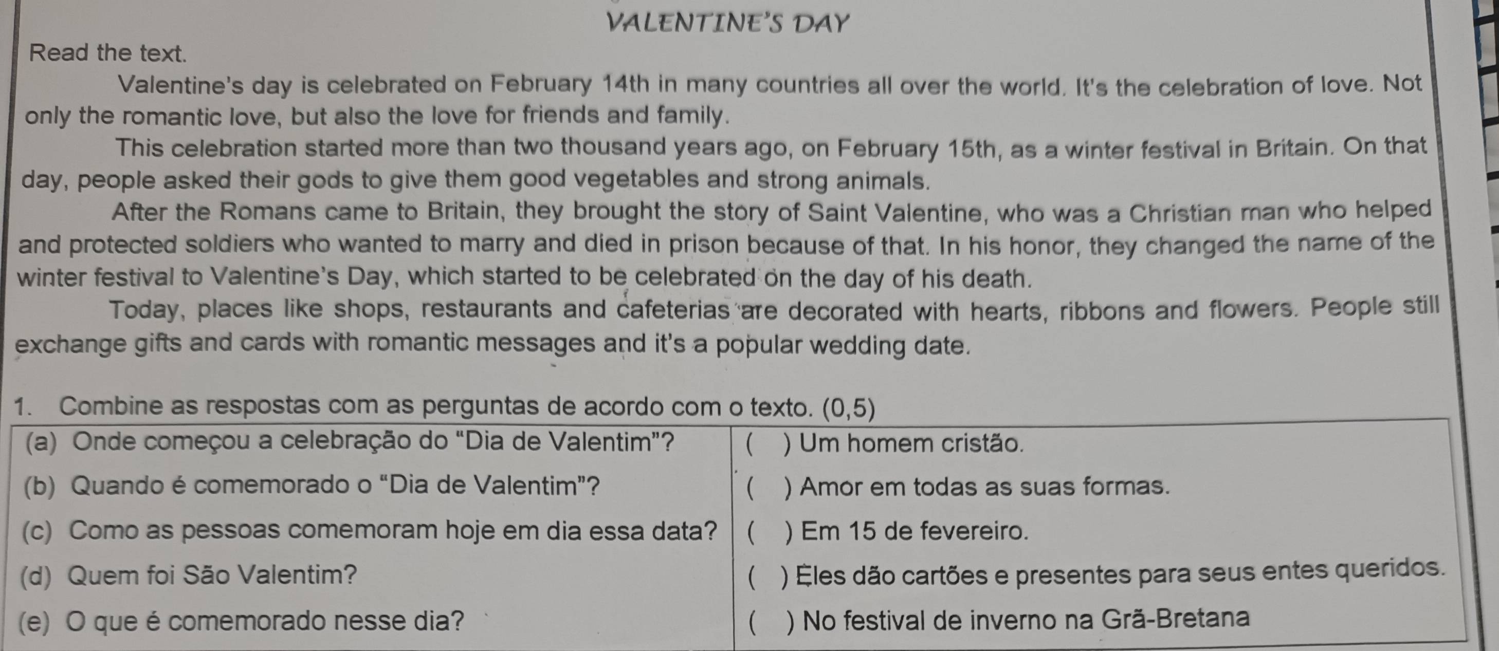 VALENTINE'S DAY
Read the text.
Valentine's day is celebrated on February 14th in many countries all over the world. It's the celebration of love. Not
only the romantic love, but also the love for friends and family.
This celebration started more than two thousand years ago, on February 15th, as a winter festival in Britain. On that
day, people asked their gods to give them good vegetables and strong animals.
After the Romans came to Britain, they brought the story of Saint Valentine, who was a Christian man who helped
and protected soldiers who wanted to marry and died in prison because of that. In his honor, they changed the name of the
winter festival to Valentine's Day, which started to be celebrated on the day of his death.
Today, places like shops, restaurants and cafeterias are decorated with hearts, ribbons and flowers. People still
exchange gifts and cards with romantic messages and it's a popular wedding date.
1. Combine as respostas com as perguntas de acordo com o texto. (0,5)
(a) Onde começou a celebração do “Dia de Valentim”? ( ) Um homem cristão.
(b) Quando é comemorado o “Dia de Valentim”?  ) Amor em todas as suas formas.
(c) Como as pessoas comemoram hoje em dia essa data?  ) Em 15 de fevereiro.
(d) Quem foi São Valentim? ( ) Éles dão cartões e presentes para seus entes queridos.
(e) O que écomemorado nesse dia?  ) No festival de inverno na Grã-Bretana