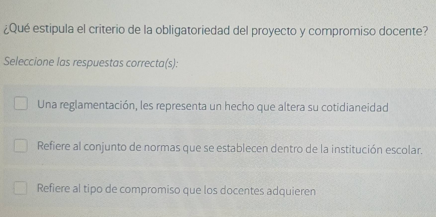 ¿Qué estipula el criterio de la obligatoriedad del proyecto y compromiso docente?
Seleccione las respuestas correcta(s):
Una reglamentación, les representa un hecho que altera su cotidianeidad
Refiere al conjunto de normas que se establecen dentro de la institución escolar.
Refiere al tipo de compromiso que los docentes adquieren