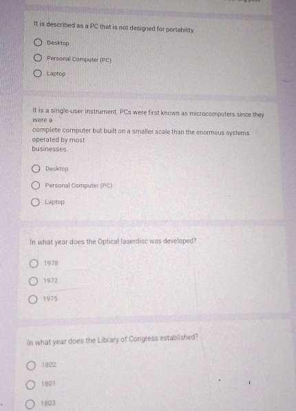 It is described as a PC that is not designed for portability.
Desktop
Personal Computer (PC)
Laptop
It is a single-user instrument. PCs were first known as microcomputers since they
were a
complete computer but built on a smaller scale than the enormous systems
operated by most
businesses.
Desktop
Personal Computer (PC)
Laptop
In what year does the Optical laserdisc was developed?
1978
1972
1975
In what year does the Library of Congress established?
1802
1801
1803