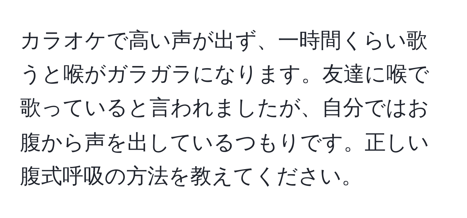 カラオケで高い声が出ず、一時間くらい歌うと喉がガラガラになります。友達に喉で歌っていると言われましたが、自分ではお腹から声を出しているつもりです。正しい腹式呼吸の方法を教えてください。