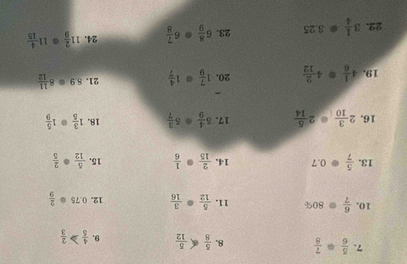  5/6 ·  7/8 
8.  5/8   5/12   4/5   2/3 
9. 
10.  6/7  80% 11.  5/12 ·  3/16   2/9 
12. 0.75
0.10
13.  5/7 · 0.7 14.  2/15 ·  1/6  15.  5/12 ·  2/5 
16. 2 3/10  2 5/14  17. 5 4/9 · 5 3/7  18. 1 3/5 · 1 5/9 
- 
19. 4 1/6 · 4 2/12  20. 1 7/9 · 1 4/7  21. 8.9 8 11/12 
24. 
22. 3 1/4 · 3.25 23. 6 8/9 · 6 7/8  11 2/9 · 11 4/15 