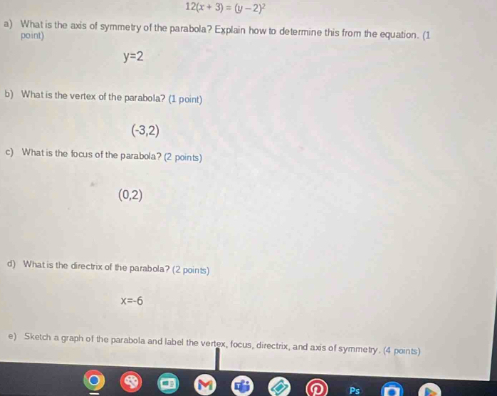 12(x+3)=(y-2)^2
a) What is the axis of symmetry of the parabola? Explain how to determine this from the equation. (1 
point)
y=2
b) What is the vertex of the parabola? (1 point)
(-3,2)
c) What is the focus of the parabola? (2 points)
(0,2)
d) What is the directrix of the parabola? (2 points)
x=-6
e) Sketch a graph of the parabola and label the vertex, focus, directrix, and axis of symmetry. (4 points)