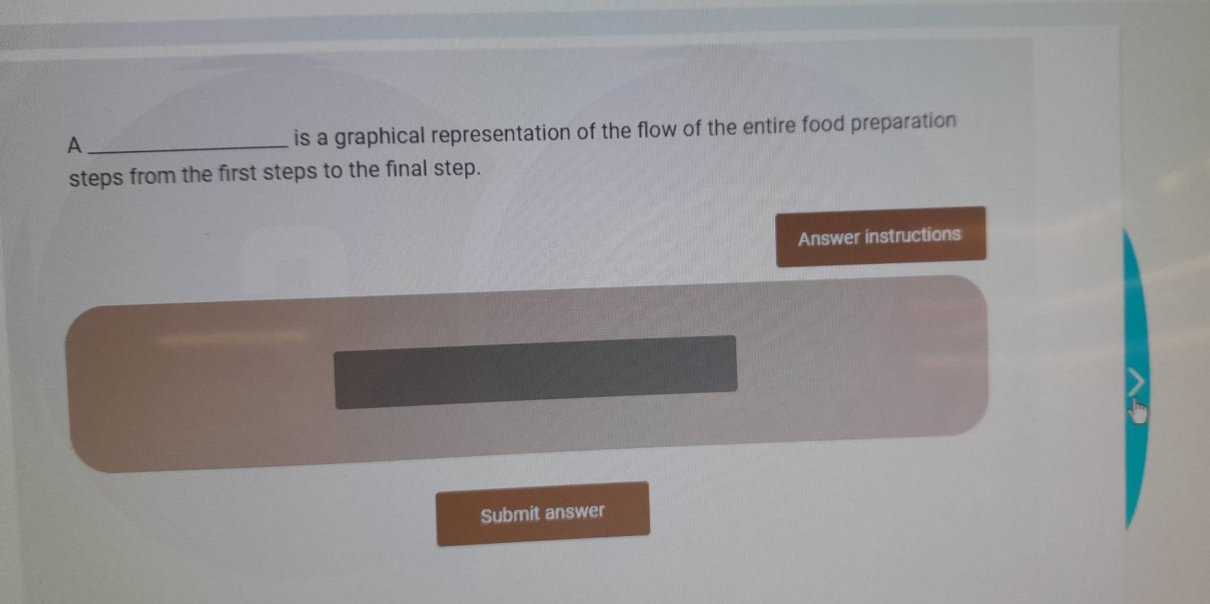 A _is a graphical representation of the flow of the entire food preparation 
steps from the first steps to the final step. 
Answer instructions 
Submit answer