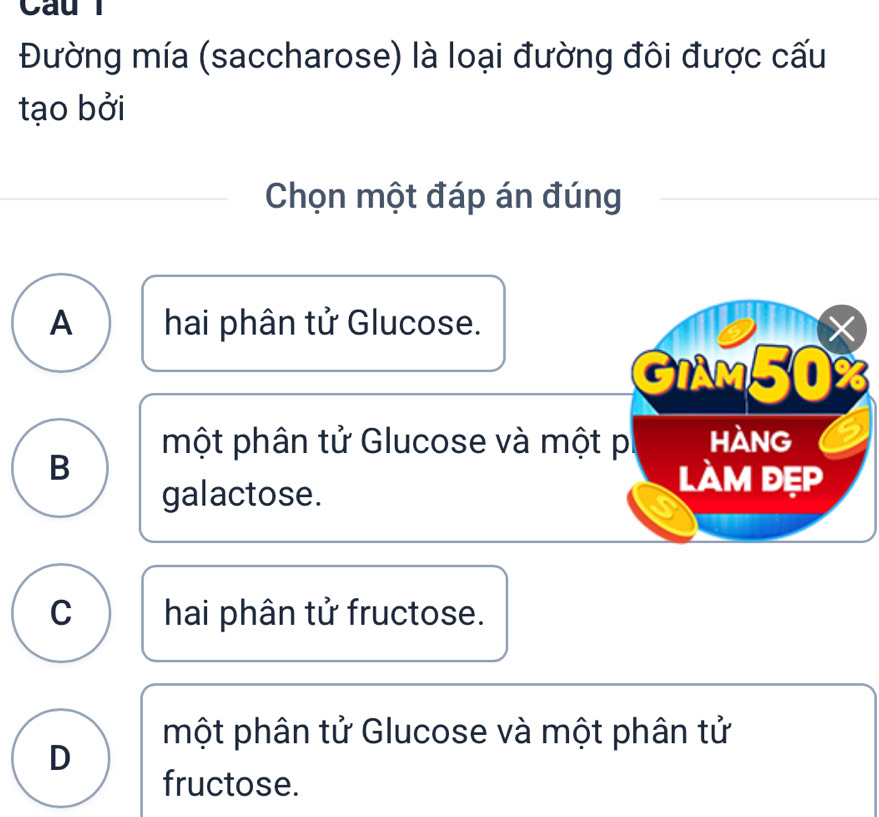 Cau
Đường mía (saccharose) là loại đường đôi được cấu
tạo bởi
Chọn một đáp án đúng
A hai phân tử Glucose. X
GIAM50%
một phân tử Glucose và một pi hàng
B làm đẹp
galactose.
C hai phân tử fructose.
một phân tử Glucose và một phân tử
D
fructose.