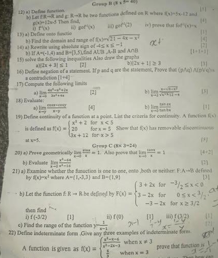 Group B(8x^(5=40))
12) a) Define function.
g:Rto R be two functions defined on R where f(x)=5x-12 and
b) Let f:Rto R and Then find, gof^(-1)(2) iv) prove that fo f^(-1)(x)-x [-4 ]
g(x)=12x-5
i f^1(x) i gof^(-1)(x) iii)
13) a) Define onto functio 1
b) Find the domain and range of f(x)=sqrt(21-4x-x^2) [4]
14) a) Rewrite using absolute sign of -4≤ x≤ -1 [2]
b) If A=(-1,4) and B=[3,5), ,find AUB ,A-B and A∩B
[1+1+1]
15) solve the following inequalities Also draw the graphs
n) |2x+3|≤ 1 [2] b) |2x+1|≥ 3 131
16) Define negation of a statement. If p and q are the statement, Prove that (pwedge q)wedge (pvee q)=
a contradiction [1+4]
17) Compute the following limits
a) limlimits _xto 0 (4x^3-x^2+2x)/3x^2+4x  [2] 12 b) limlimits _xto 2 (x-sqrt(8-x^2))/sqrt(x^2+12)-4  [3 |
18) Evaluate:
a) limlimits _xto y (cos x-cos y)/x-y  [4] b) limlimits _xto 0 tan ax/tan bx  [1]
19) Define continuity of a function at a point. List the criteria for continuity. A function f(x)
is defined as f(x)=beginarrayl x^2+2forx<5 20forx=5 3x+12forx>5endarray. Show that f(x) has removable discontinuous
at x=5, [5]
Group C(8* 3=24)
20) a) Prove geometrically limlimits _xto 0 sin x/x =1. Also prove that limlimits _xto 0 tan x/x =1 [4+2]
b) Evaluate limlimits _xto 0 (x^3-64)/x^2-16  [2]
21) a) Examine whether the funuction is one to one, onto ,both or neither F:Ato B defined
by f(x)=x^2 where A= 1,-3,3 and B= 1,9
[3]
b) Let the function f: Rto R be defined by F(x)=beginarrayl 3+2xfor-3/2≤ x<0 3-2xfor0≤ x<3/2 -3-2xforx≥ 3/2endarray.
then find
i) f(-3/2) [1] ii) f(0) [1] iii) f(3/2)
c) Find the range of the function y= 1/x-1 
22) Define indeterminate form .Give any three examples of indeterminate form
A function is given as f(x)=beginarrayl  (x^2-x-6)/x^2-2x-3   5/3 ,endarray. when x!= 3 prove that function is
x_1,1)
hen x=3