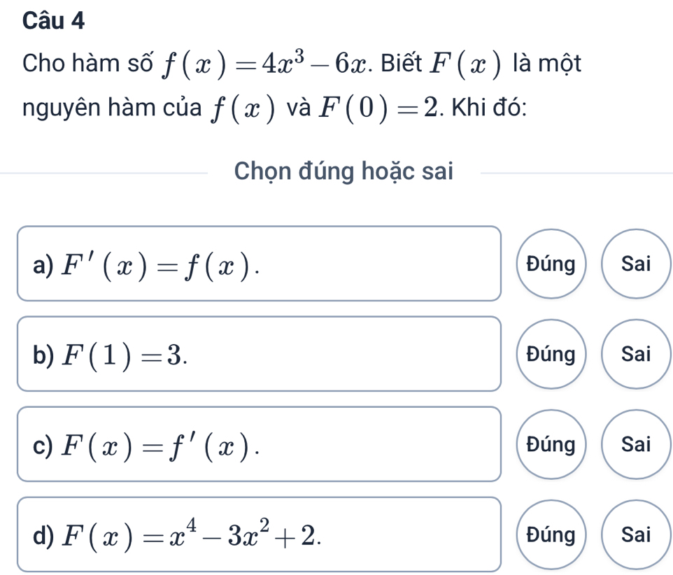 Cho hàm số f(x)=4x^3-6x. Biết F(x) là một
nguyên hàm của f(x) và F(0)=2. Khi đó:
Chọn đúng hoặc sai
a) F'(x)=f(x). Đúng Sai
b) F(1)=3. Đúng Sai
c) F(x)=f'(x). Đúng Sai
d) F(x)=x^4-3x^2+2. Đúng Sai