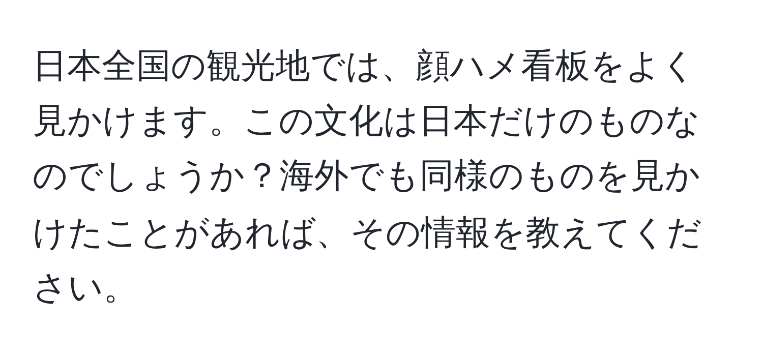 日本全国の観光地では、顔ハメ看板をよく見かけます。この文化は日本だけのものなのでしょうか？海外でも同様のものを見かけたことがあれば、その情報を教えてください。