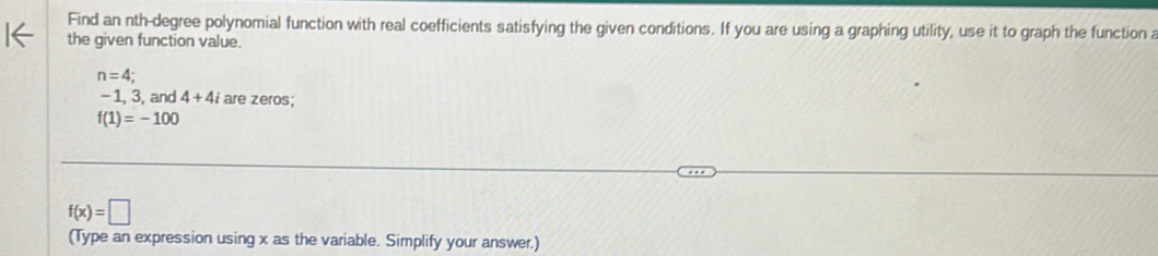Find an nth-degree polynomial function with real coefficients satisfying the given conditions. If you are using a graphing utility, use it to graph the function a 
the given function value.
n=4;
-1, 3, and 4+4i are zeros;
f(1)=-100
f(x)=□
(Type an expression using x as the variable. Simplify your answer.)
