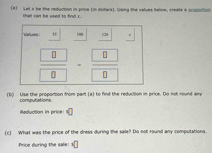 Let x be the reduction in price (in dollars). Using the values below, create a proportion 
that can be used to find x. 
Values: 35 100 126 x
frac  8 8=frac  8 0
(b) Use the proportion from part (a) to find the reduction in price. Do not round any 
computations. 
Reduction in price: s□
(c) What was the price of the dress during the sale? Do not round any computations. 
Price during the sale: $□