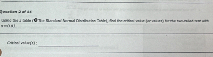 Using the z table (●The Standard Normal Distribution Table), find the critical value (or values) for the two-tailed test with
alpha =0.03. 
_ 
_ 
Critical value(s) : 
_