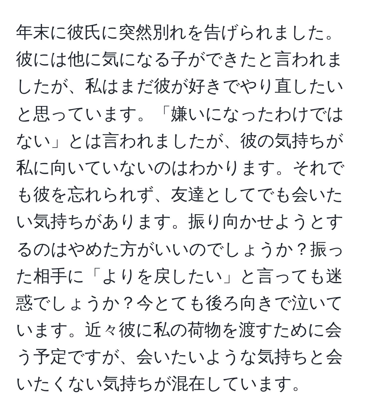 年末に彼氏に突然別れを告げられました。彼には他に気になる子ができたと言われましたが、私はまだ彼が好きでやり直したいと思っています。「嫌いになったわけではない」とは言われましたが、彼の気持ちが私に向いていないのはわかります。それでも彼を忘れられず、友達としてでも会いたい気持ちがあります。振り向かせようとするのはやめた方がいいのでしょうか？振った相手に「よりを戻したい」と言っても迷惑でしょうか？今とても後ろ向きで泣いています。近々彼に私の荷物を渡すために会う予定ですが、会いたいような気持ちと会いたくない気持ちが混在しています。