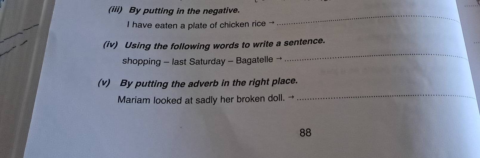 (iii) By putting in the negative. 
I have eaten a plate of chicken rice → 
_ 
_ 
(iv) Using the following words to write a sentence. 
shopping - last Saturday - Bagatelle 
(v) By putting the adverb in the right place. 
Mariam looked at sadly her broken doll. → 
_ 
88