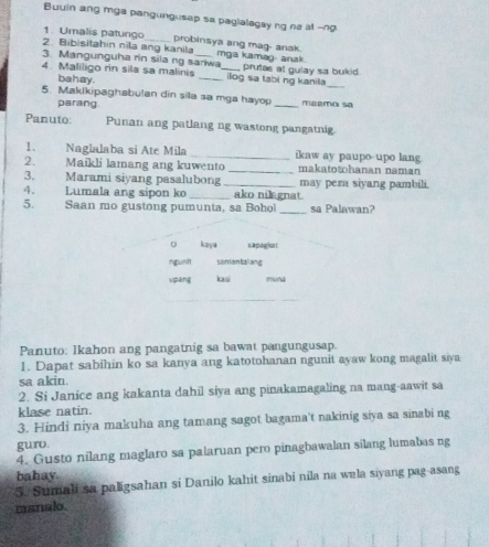 Buuin ang mga pangungusap sa paglalegay ng ne at --ng 
1. Umalis patungo probinsya ang mag- anak. 
2. Bibisitahin nila ang kanila 
3. Mangunguha rin sila ng sariwa mga kamag- anak. 
_ 
4. Maliligo rin sila sa malinis __ilog sa tabi ng kanila prutas at gulay sa bukid. 
bahay. 
5. Maklkipaghabulan din sila sa mga hayop _meemo sa 
parang. 
Panuto: Punan ang patlang ng wastong pangatnig 
1. Naglalaba si Ate Mila _ikaw ay paupo upo lang 
2. Maikli lamang ang kuwento _makatotohanan naman 
3. Marami siyang pasalubong _may pera siyang pambili. 
4. Lumala ang sipon ko _ako nilegnat. 
5. Saan mo gustong pumunta, sa Bohol _sa Palawan? 
o kaya s a pagion t 
rgunit semantal ang 
upang lai muna 
Panuto: lkahon ang pangatnig sa bawat pangungusap. 
1. Dapat sabihin ko sa kanya ang katotohanan ngunit ayaw kong magalit siya 
sa akin. 
2. Si Janice ang kakanta dahil siya ang pinakamagaling na mang-aawit sa 
klase natin. 
3. Hindi niya makuha ang tamang sagot bagama't nakinig siya sa sinabi ng 
guro. 
4. Gusto nilang maglaro sa palaruan pero pinagbawalan silang lumabas ng 
bahay. 
5. Sumali sa paligsahan si Danilo kahit sinabi nila na wala siyang pag-asang 
manalo.