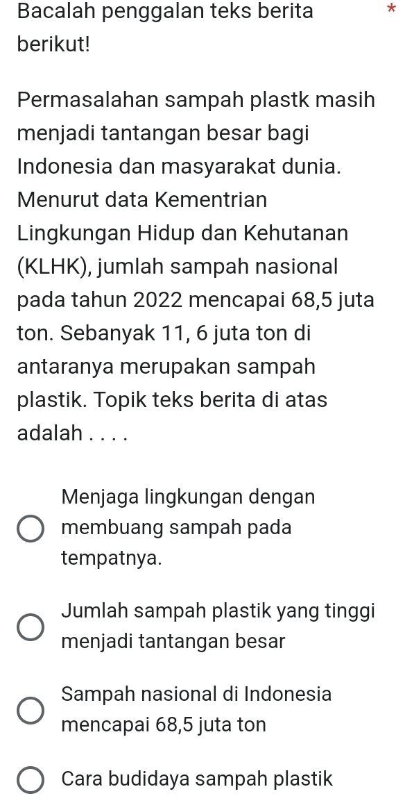 Bacalah penggalan teks berita *
berikut!
Permasalahan sampah plastk masih
menjadi tantangan besar bagi
Indonesia dan masyarakat dunia.
Menurut data Kementrian
Lingkungan Hidup dan Kehutanan
(KLHK), jumlah sampah nasional
pada tahun 2022 mencapai 68,5 juta
ton. Sebanyak 11, 6 juta ton di
antaranya merupakan sampah
plastik. Topik teks berita di atas
adalah . . . .
Menjaga lingkungan dengan
membuang sampah pada
tempatnya.
Jumlah sampah plastik yang tinggi
menjadi tantangan besar
Sampah nasional di Indonesia
mencapai 68,5 juta ton
Cara budidaya sampah plastik