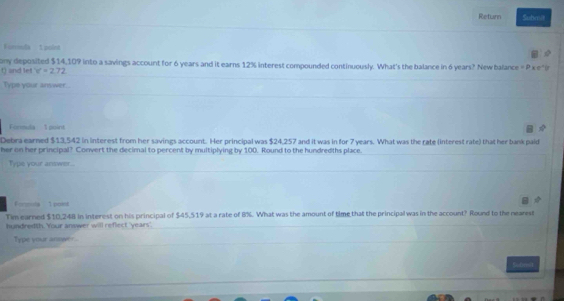 Return Subea 
Furnda 1 point 
() and let ony deposited $14,109 into a savings account for 6 years and it earns 12% interest compounded continuously. What's the balance in 6 years? New balance =P* e^+
v'=2.72
Type your answer... 
Formula 1 point 
Debra earned $13,542 in interest from her savings account. Her principal was $24,257 and it was in for 7 years. What was the rate (interest rate) that her bank paid 
her on her principal? Convert the decimal to percent by multiplying by 100. Round to the hundredths place. 
Type your answer.. 
1 poest 
Tim earned $10,248 in interest on his principal of $45,519 at a rate of B%. What was the amount of time that the principal was in the account? Round to the nearest 
hundredth. Your answer will reflect ' years '. 
Type your answer . 
Sudimst