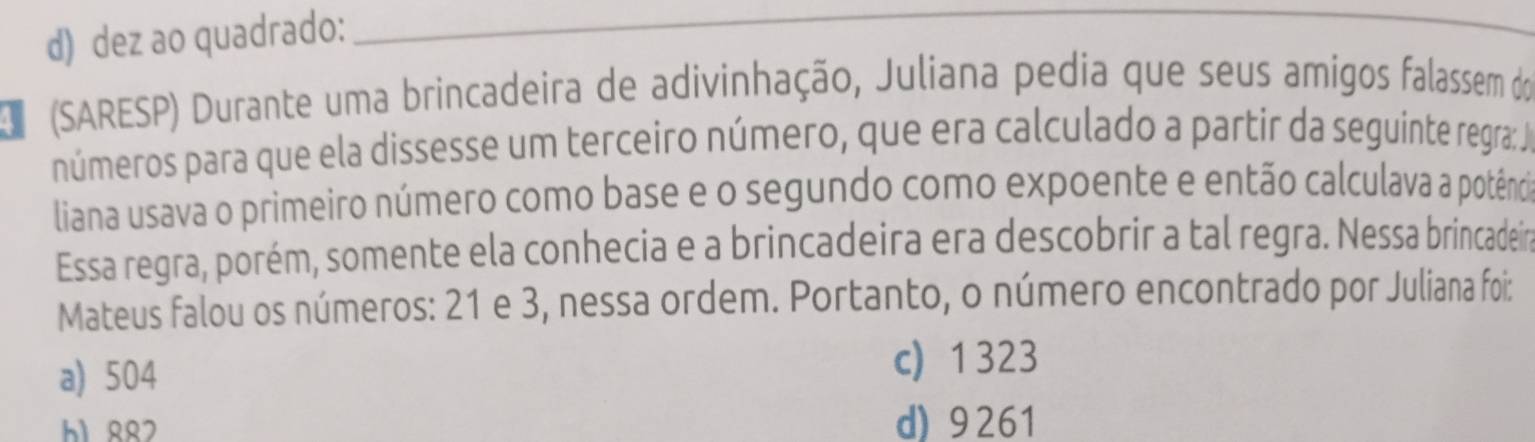 d) dez ao quadrado:
_
D (SARESP) Durante uma brincadeira de adivinhação, Juliana pedia que seus amigos falassem do
números para que ela dissesse um terceiro número, que era calculado a partir da seguinte regra: Ja
liana usava o primeiro número como base e o segundo como expoente e então calculava a potênia
Essa regra, porém, somente ela conhecia e a brincadeira era descobrir a tal regra. Nessa brincadein
Mateus falou os números: 21 e 3, nessa ordem. Portanto, o número encontrado por Juliana foi:
a) 504
c) 1323
h1 RR2 d) 9261