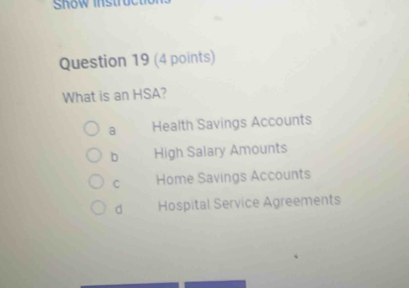 Snow instrocto 
Question 19 (4 points)
What is an HSA?
a Health Savings Accounts
b High Salary Amounts
C Home Savings Accounts
d Hospital Service Agreements