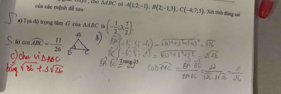 của các mệnh đề sau: 
i Oxyz , cho △ ABC có A(1;2;-1), B(2;-1;3), C(-4;7;5). Xét tính đúng sai 
a) Tọa độ trọng tâm G của △ ABC là (- 1/2 ;3; 7/2 ). 
b) cos widehat ABC=- 11/26 . 
Trang 35