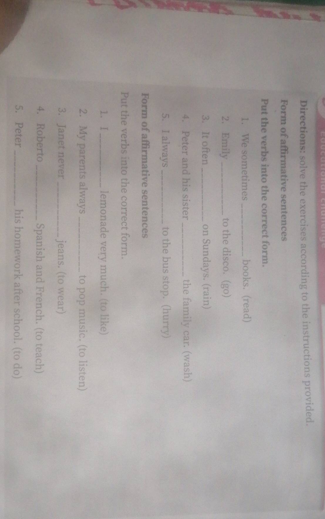 Directions: solve the exercises according to the instructions provided. 
Form of affirmative sentences 
Put the verbs into the correct form. 
1. We sometimes _books. (read) 
2. Emily _to the disco. (go) 
3. It often _on Sundays. (rain) 
4. Peter and his sister _the family car. (wash) 
5. I always_ to the bus stop. (hurry) 
Form of affirmative sentences 
Put the verbs into the correct form. 
1. I_ lemonade very much. (to like) 
2. My parents always_ to pop music. (to listen) 
3. Janet never _jeans. (to wear) 
4. Roberto_ Spanish and French. (to teach) 
5. Peter _his homework after school. (to do)