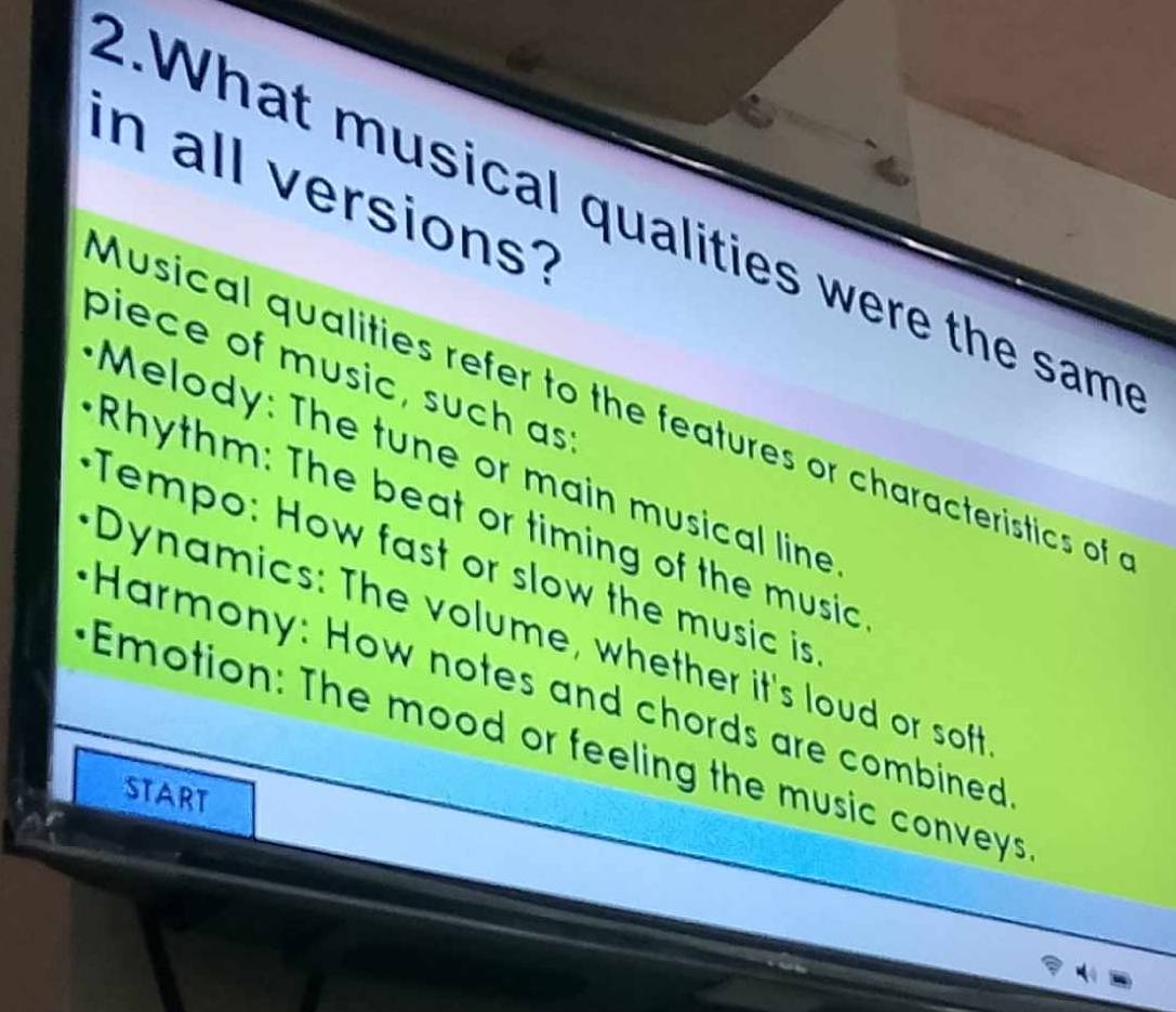 in all versions? 
2.What musical qualities were the sam 
piece of music, such as 
Musical qualities refer to the features or characteristics of 
Melody: The tune or main musical line 
Rhythm: The beat or timing of the music 
Tempo: How fast or slow the music is 
Dynamics: The volume, whether it's loud or soft 
Harmony: How notes and chords are combined 
Emotion: The mood or feeling the music conveys 
START