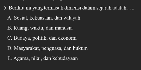 Berikut ini yang termasuk dimensi dalam sejarah adalah…..
A. Sosial, kekuasaan, dan wilayah
B. Ruang, waktu, dan manusia
C. Budaya, politik, dan ekonomi
D. Masyarakat, penguasa, dan hukum
E. Agama, nilai, dan kebudayaan