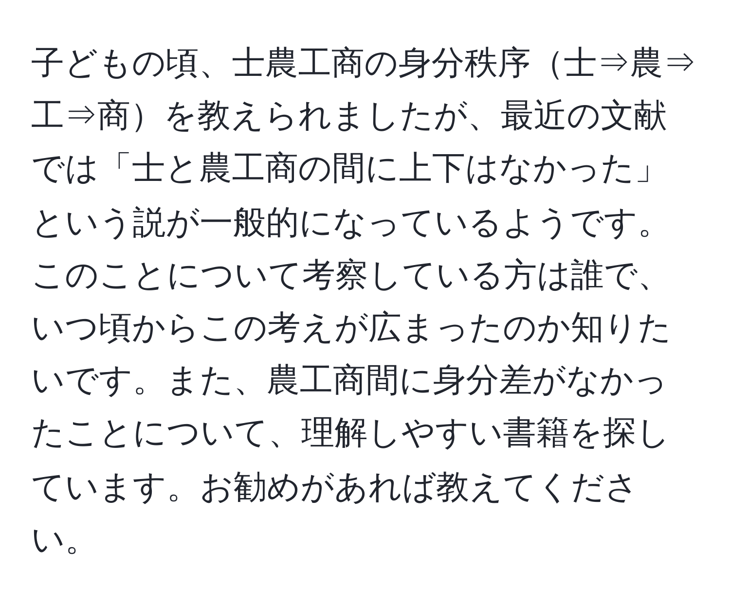 子どもの頃、士農工商の身分秩序士⇒農⇒工⇒商を教えられましたが、最近の文献では「士と農工商の間に上下はなかった」という説が一般的になっているようです。このことについて考察している方は誰で、いつ頃からこの考えが広まったのか知りたいです。また、農工商間に身分差がなかったことについて、理解しやすい書籍を探しています。お勧めがあれば教えてください。