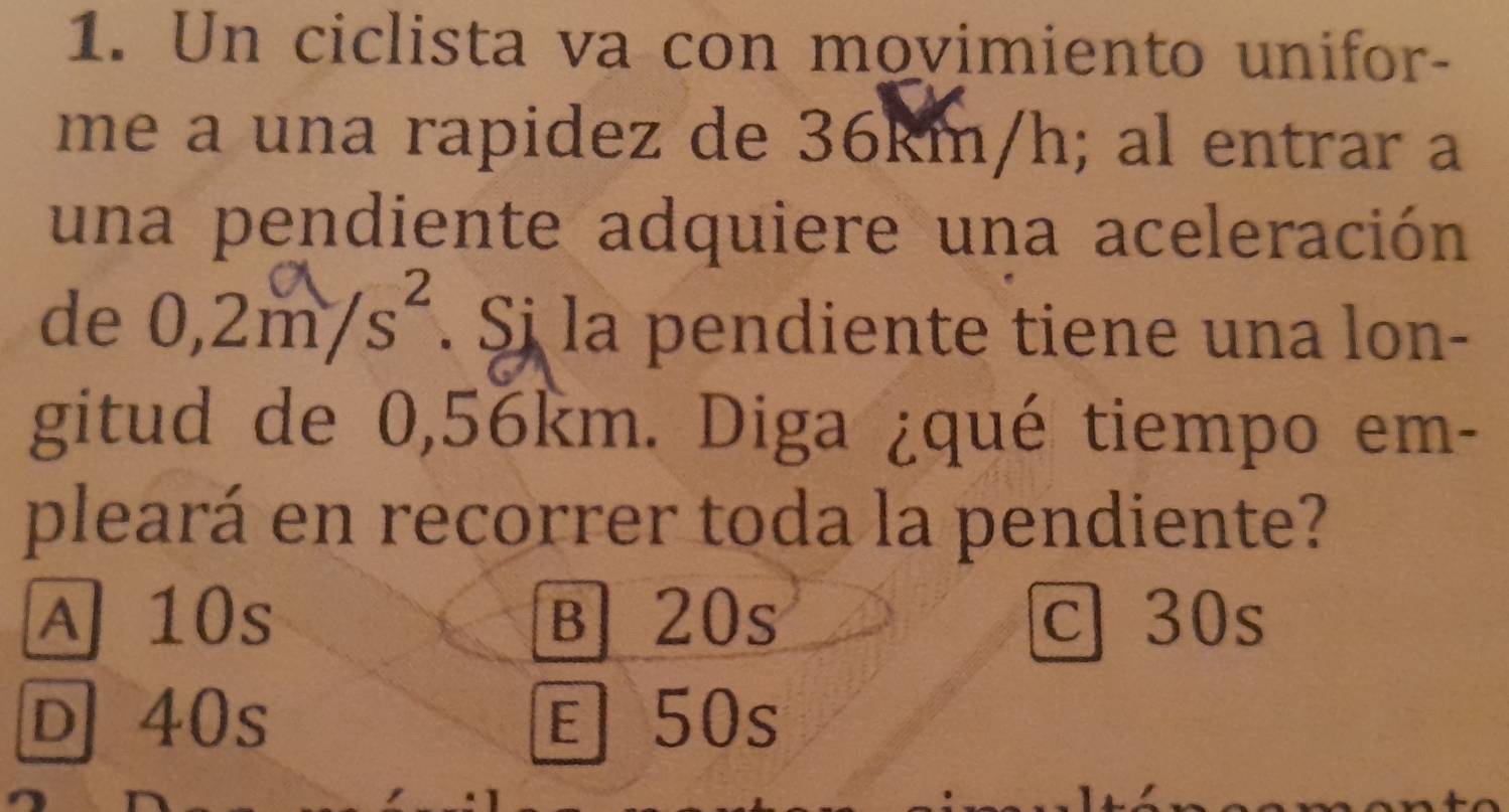 Un ciclista va con movimiento unifor-
me a una rapidez de 36km/h; al entrar a
una pendiente adquiere una aceleración
de 0,2m/s². Sj la pendiente tiene una lon-
gitud de 0,56km. Diga ¿qué tiempo em-
pleará en recorrer toda la pendiente?
A 10s B 20s c 30s
D 40s 50s