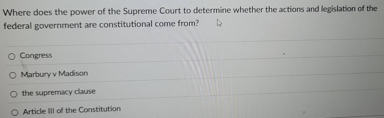 Where does the power of the Supreme Court to determine whether the actions and legislation of the
federal government are constitutional come from?
Congress
Marbury v Madison
the supremacy clause
Article III of the Constitution