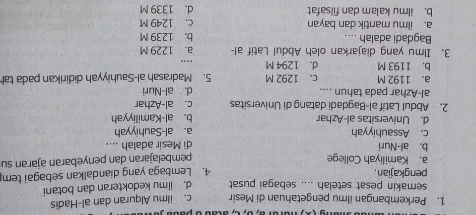 ( X ) harara, D, C, atãu à padu .
1. Perkembangan ilmu pengetahuan di Mesir c. ilmu Alquran dan al-Hadis
semakin pesat setelah .... sebagai pusat d. ilmu kedokteran dan botani.
pengkajian. 4. Lembaga yang diandalkan sebagai tem
a. Kamiliyah College pembelajaran dan penyebaran ajaran su
b. al-Nuri di Mesir adalah ....
c. Assauhiyyah a. al-Sauhiyyah
d. Universitas al-Azhar b. al-Kamiliyyah
2. Abdul Latif al-Bagdadi datang di Universitas c. al-Azhar
al-Azhar pada tahun .... d.˙ al-Nuri
a. 1192 M c. 1292 M 5. Madrasah al-Sauhiyyah didirikan pada tah
b. 1193 M d. 1294 M...
3. Ilmu yang diajarkan oleh Abdul Latif al- a. 1229 M
Bagdadi adalah .... b. 1239 M
a. ilmu mantik dan bayan c. 1249 M
b. ilmu kalam dan filsafat d. 1339 M