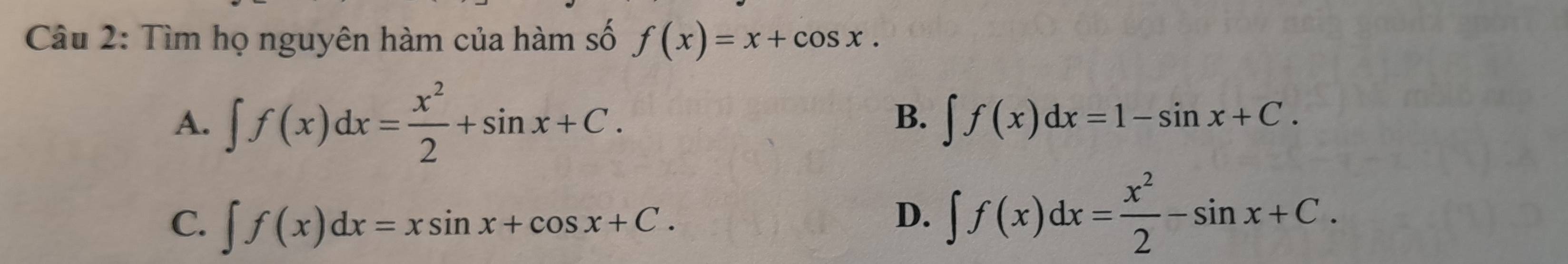 Tìm họ nguyên hàm của hàm số f(x)=x+cos x.
A. ∈t f(x)dx= x^2/2 +sin x+C.
B. ∈t f(x)dx=1-sin x+C.
C. ∈t f(x)dx=xsin x+cos x+C.
D. ∈t f(x)dx= x^2/2 -sin x+C.