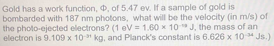 Gold has a work function, Φ, of 5.47 ev. If a sample of gold is 
bombarded with 187 nm photons, what will be the velocity (in m/s) of 
the photo-ejected electrons? (1eV=1.60* 10^(-19)J , the mass of an 
electron is 9.109* 10^(-31)kg , and Planck's constant is 6.626* 10^(-34)Js.)