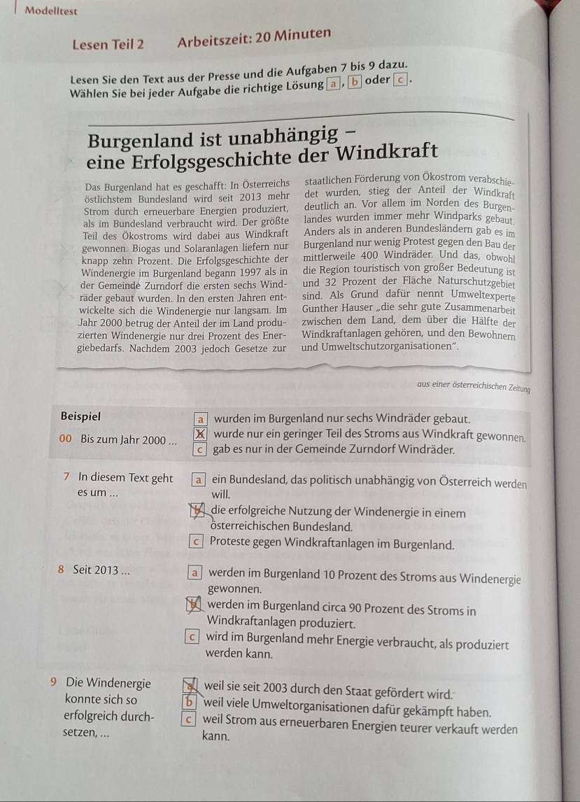 Modelltest
Lesen Teil 2 Arbeitszeit: 20 Minuten
Lesen Sie den Text aus der Presse und die Aufgaben 7 bis 9 dazu.
Wählen Sie bei jeder Aufgabe die richtige Lösung , b oder c.
Burgenland ist unabhängig -
eine Erfolgsgeschichte der Windkraft
Das Burgenland hat es geschafft: In Österreichs staatlichen Förderung von Ökostrom verabschie
östlichstem Bundesland wird seit 2013 mehr det wurden, stieg der Anteil der Windkraft
Strom durch erneuerbare Energien produziert, deutlich an. Vor allem im Norden des Burgen-
als im Bundesland verbraucht wird. Der größte landes wurden immer mehr Windparks gebaut
Teil des Ökostroms wird dabei aus Windkraft Anders als in anderen Bundesländern gab es im
gewonnen. Biogas und Solaranlagen liefern nur Burgenland nur wenig Protest gegen den Bau der
knapp zehn Prozent. Die Erfolgsgeschichte der mittlerweile 400 Windräder. Und das, obwohl
Windenergie im Burgenland begann 1997 als in die Region touristisch von großer Bedeutung ist
der Gemeinde Zurndorf die ersten sechs Wind- und 32 Prozent der Fläche Naturschutzgebiet
räder gebaut wurden. In den ersten Jahren ent- sind. Als Grund dafür nennt Umweltexperte
wickelte sich die Windenergie nur langsam. Im Gunther Hauser „die sehr gute Zusammenarbeit
Jahr 2000 betrug der Anteil der im Land produ- zwischen dem Land, dem über die Hälfte der
zierten Windenergie nur drei Prozent des Ener- Windkraftanlagen gehören, und den Bewohnern
giebedarfs. Nachdem 2003 jedoch Gesetze zur und Umweltschutzorganisationen“.
aus einer österreichischen Zeitung
Beispiel wurden im Burgenland nur sechs Windräder gebaut.
a
00 Bis zum Jahr 2000 ... X wurde nur ein geringer Teil des Stroms aus Windkraft gewonnen.
gab es nur in der Gemeinde Zurndorf Windräder.
7 In diesem Text geht a ein Bundesland, das politisch unabhängig von Österreich werden
es um ... will.
die erfolgreiche Nutzung der Windenergie in einem
österreichischen Bundesland.
Proteste gegen Windkraftanlagen im Burgenland.
8 Seit 2013 ... a werden im Burgenland 10 Prozent des Stroms aus Windenergie
gewonnen.
werden im Burgenland circa 90 Prozent des Stroms in
Windkraftanlagen produziert.
c wird im Burgenland mehr Energie verbraucht, als produziert
werden kann.
9 Die Windenergie a weil sie seit 2003 durch den Staat gefördert wird.
konnte sich so b weil viele Umweltorganisationen dafür gekämpft haben.
erfolgreich durch- c weil Strom aus erneuerbaren Energien teurer verkauft werden
setzen, ... kann.