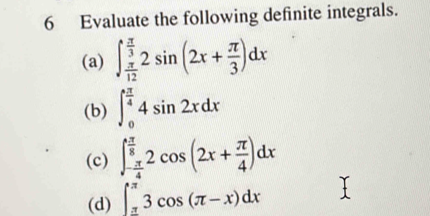 Evaluate the following definite integrals. 
(a) ∈t _ π /12 ^ π /3 2sin (2x+ π /3 )dx
(b) ∈t _0^((frac π)4)4sin 2xdx
(c) ∈t _- π /4 ^ π /8 2cos (2x+ π /4 )dx
(d) ∈t _(π)^(π)3cos (π -x)dx