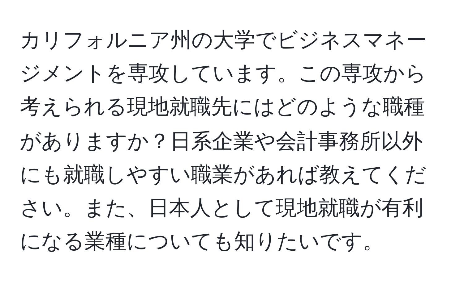 カリフォルニア州の大学でビジネスマネージメントを専攻しています。この専攻から考えられる現地就職先にはどのような職種がありますか？日系企業や会計事務所以外にも就職しやすい職業があれば教えてください。また、日本人として現地就職が有利になる業種についても知りたいです。