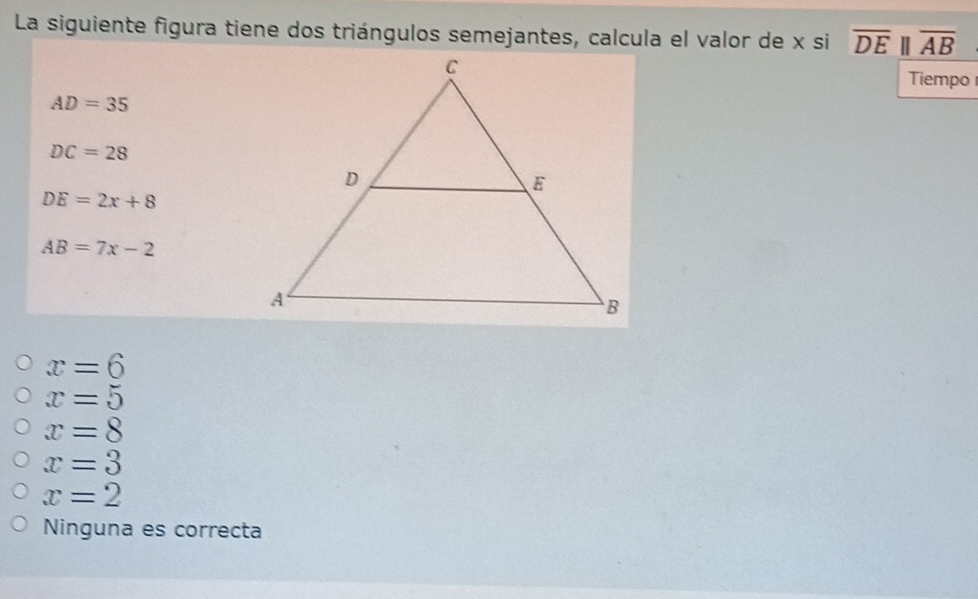 La siguiente figura tiene dos triángulos semejantes, calcula el valor de x si overline DEparallel overline AB
Tiempo
AD=35
DC=28
DE=2x+8
AB=7x-2
x=6
x=5
x=8
x=3
x=2
Ninguna es correcta