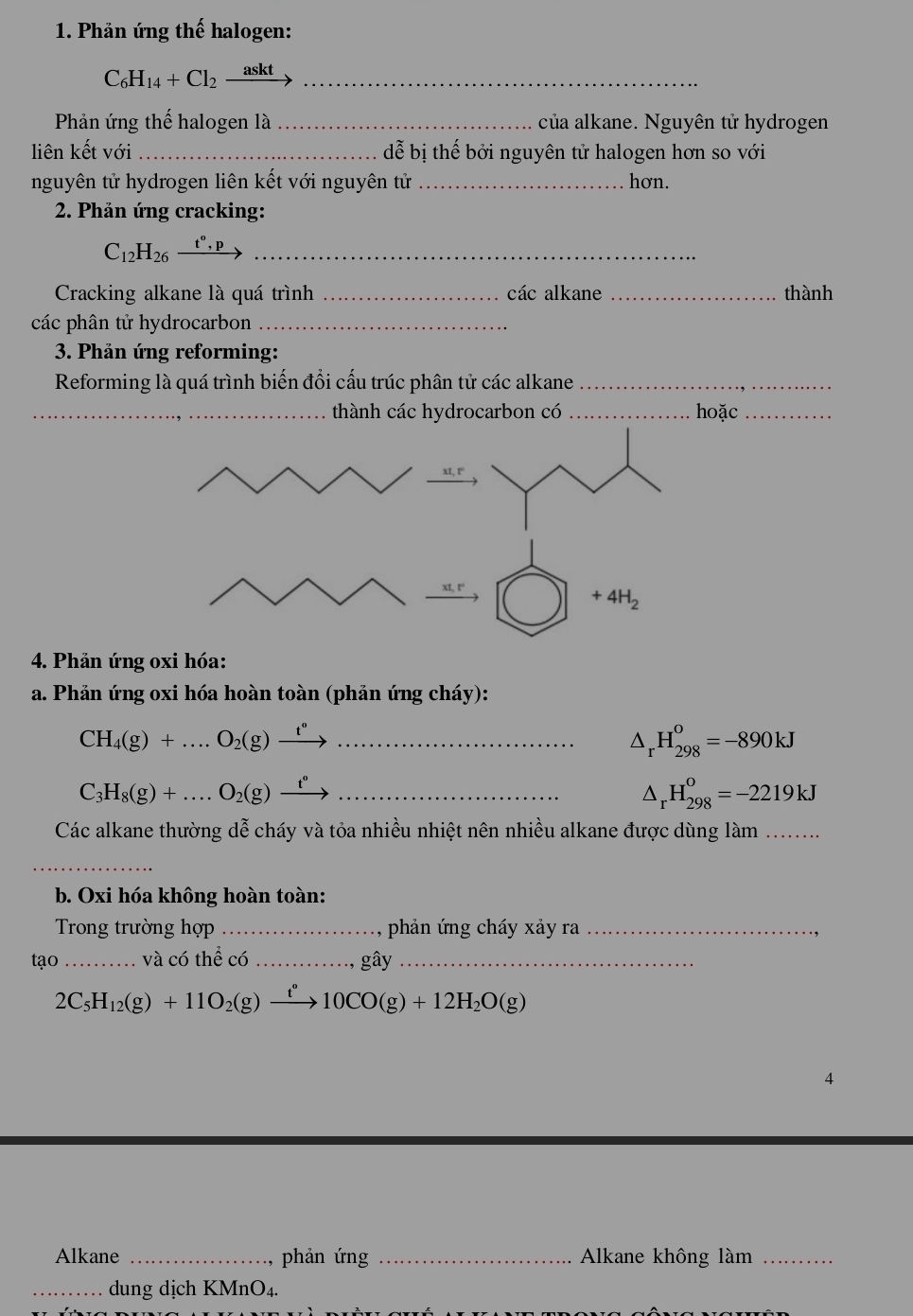 Phản ứng thế halogen:
C_6H_14+Cl_2 askt_
Phản ứng thế halogen là _của alkane. Nguyên tử hydrogen
liên kết với _ dễ bị thế bởi nguyên tử halogen hơn so với
nguyên tử hydrogen liên kết với nguyên tử_ hơn.
* 2. Phản ứng cracking:
C_12H_26 t^0, _
Cracking alkane là quá trình _các alkane _thành
các phân tử hydrocarbon_
* 3. Phản ứng reforming:
Reforming là quá trình biến đổi cấu trúc phân tử các alkane_
_thành các hydrocarbon có _hoặc_
4. Phản ứng oxi hóa:
a. Phản ứng oxi hóa hoàn toàn (phản ứng cháy):
_ CH_4(g)+...O_2(g)xrightarrow t°
△ _rH_(298)^o=-890kJ
_ C_3H_8(g)+...O_2(g)xrightarrow t^o
△ _rH_(298)^o=-2219kJ
Các alkane thường dễ cháy và tỏa nhiều nhiệt nên nhiều alkane được dùng làm ........
_
b. Oxi hóa không hoàn toàn:
Trong trường hợp_ phản ứng cháy xảy ra_
tạo_ và có thể có _gây_
2C_5H_12(g)+11O_2(g)xrightarrow t°10CO(g)+12H_2O(g)
4
Alkane _phản ứng _Alkane không làm_
_dung dịch KMnO₄.